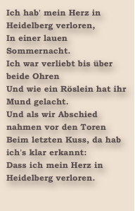 Ich hab' mein Herz in Heidelberg verloren,
In einer lauen Sommernacht.
Ich war verliebt bis über beide Ohren
Und wie ein Röslein hat ihr Mund gelacht.
Und als wir Abschied nahmen vor den Toren
Beim letzten Kuss, da hab ich's klar erkannt:
Dass ich mein Herz in Heidelberg verloren.
