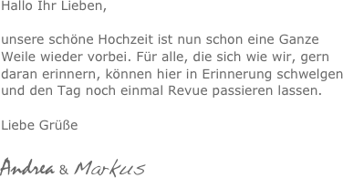 Hallo Ihr Lieben,

unsere schöne Hochzeit ist nun schon eine Ganze Weile wieder vorbei. Für alle, die sich wie wir, gern daran erinnern, können hier in Erinnerung schwelgen und den Tag noch einmal Revue passieren lassen. 

Liebe Grüße 

Andrea & Markus 
